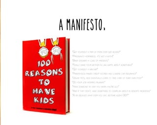 A Manifesto,
“Get yourself a pair of porn star size boobs!”
“Pregnancy horniness, it’s not a myth!”
“Baby shower = load of presents”
“Finally make your mother in law happy about something!”
“Get yourself a mini me!”
“Parenthood raises credit scores and lowers car insurance”
“Unlike pets, kids eventually learn to take care of their own poop”
“Do your job wearing pajamas”
“Have someone to visit you when you’re old”
“And if they don’t, have something to complain about in senior’s residence”
“A kid believes what ever you say; become agent 007”

 