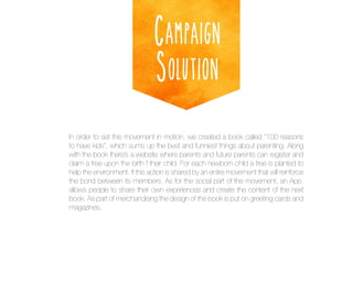 Campaign
Solution
In order to set this movement in motion, we created a book called “100 reasons
to have kids”, which sums up the best and funniest things about parenting. Along
with the book there’s a website where parents and future parents can register and
claim a tree upon the birth f their child. For each newborn child a tree is planted to
help the environment. If this action is shared by an entire movement that will reinforce
the bond between its members. As for the social part of the movement, an App.
allows people to share their own experiences and create the content of the next
book. As part of merchandising the design of the book is put on greeting cards and
magazines.

 