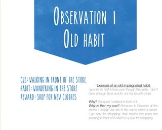 Observation 1
Old habit
Example of an old impregnated habit
I go into an H&M store even though I’m broke, I don’t
have enough time and it’s not my favorite store.
Why? Because I walked in front of it.
Why is that my cue? Because in Brussels all the
stores I usually visit are in the same street a street.
I go only for shopping, that makes me pass me
passing in front of it which is a cue for shopping.

 