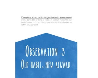 Example of an old habit changed thanks to a new reward
Every day I drink 3 liters of water, in Belgium I used to buy
bottled water, but now I need to pay attention to my budget so
I drink only tap water.

Observation 3

Old habit, new reward

 