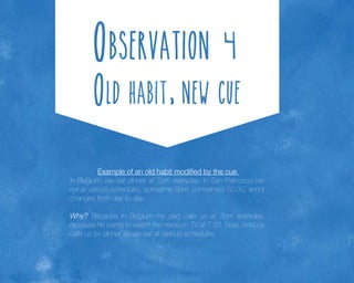 Example of an old habit modified by the cue
In Belgium, we eat dinner at 7pm everyday; in San Francisco we
eat at various schedules, sometime 8pm, sometimes 10:30, and it
changes from day to day.
Why? Because in Belgium my dad calls us at 7pm everyday,
because he wants to watch the news on TV at 7:30. Now, nobody
calls us for dinner so we eat at various schedules.

 