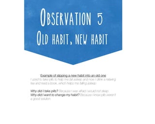 Observation 5

Old habit, new habit
Example of slipping a new habit into an old one
I used to take pills to help me fall asleep and now I drink a relaxing
tea and read a book, which helps me falling asleep.
Why did I take pills? Because I was afraid I would not sleep.
Why did I want to change my habit? Because I knew pills weren’t
a good solution.

 
