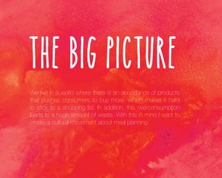 The Big Picture
We live in a world where there is an abundance of products
that pushes consumers to buy more, which makes it hard
to stick to a shopping list. In addition, this overconsumption
leads to a huge amount of waste. With this in mind I want to
create a cultural movement about meal planning.

 