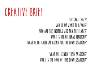 The challenge?

Who do we want to reach?

Who are the inciters who fan the flame?
What is the cultural tension?

What is the cultural arena for the conversation?
What will kindle their passion?

What is the tone of this conversation?

 