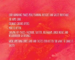 Food abundance makes meal planning difficult and waste inevitable
The home cook
Culinary curious DIYers
More is better
Showing off places: Facebook, twitter, instagram, lunch break, and
neighborhood gatherings
When something looks good and tastes even better you want to share it.
Tasty!

 