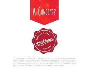 A Concept?

I did my research, and found out that the concept of a shop-by-recipe store already
exists in Berlin, it’s called Kochhaus. In this store every aisle is its own recipe, and a
cook shows you how to nail them; you can even taste everything. Could we import
this concept in San Francisco? Sure, but we need to be prepared.

 