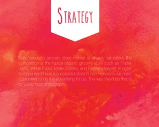 San Francisco grocery store market is already saturated; the
competition is the typical organic grocery store such as Trader
Joe’s, Whole Food, Mollie Stone’s, and Farmer’s Market. In order
to make Kochhaus a successful store in San Francisco we need
customers to do the advertising for us. The way they’ll do that is
by using food photography.

 