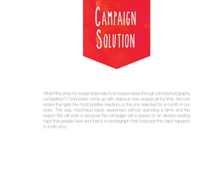 Campaign
Solution
What if the shop-by-recipe store selects its recipes ideas through a food photography
competition? Food lovers come up with delicious new recipes all the time, the one
recipe that gets the most positive reactions is the one selected for a month in our
store. This way, Kochhaus raises awareness without spending a dime and the
reason this will work is because the campaign set is based on an already existing
habit that people have and that is to photograph their food and this habit happens
to incite envy.

 