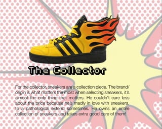 The Collector
For the collector, sneakers are a collection piece. The brand/
origin is what matters the most when selecting sneakers, it’s
almost the only thing that matters. He couldn’t care less
about the price because he’s madly in love with sneakers,
to a pathological extend sometimes. He owns an entire
collection of sneakers and takes extra good care of them!

 
