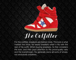 The Outfitter
For the outfitter, sneakers are fashion tools. The look is what
matters the most; he wears sneakers when it fits with the
rest of his outfit. When buying sneakers, he first considers
the look, and then pays attention to the price/quality ratio
and the brand/origin. He generally owns all sorts of shoes,
not exclusively sneakers.

 