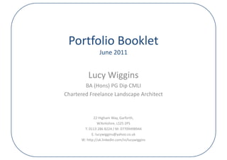 Portfolio Booklet
                 June 2011
                 June 2011


          Lucy Wiggins
        BA (Hons) PG Dip CMLI
Chartered Freelance Landscape Architect


             22 Higham Way, Garforth,
                W.Yorkshire, LS25 2PS
                W.Yorkshire, LS25 2PS
       T: 0113 286 8224 / M: 07709498944
            E: lucywiggins@yahoo.co.uk
      W: http://uk.linkedin.com/in/lucywiggins
 