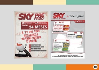 A tv que voce
RECARREGA
QUANDO QUISER
E PUDER
O EQUIPAMENTO É SEUO EQUIPAMENTO É SEUO EQUIPAMENTO É SEU
SOM E IMAGEM 100% DIGITALSOM E IMAGEM 100% DIGITALSOM E IMAGEM 100% DIGITAL
PEGA EM TODO BRASILPEGA EM TODO BRASILPEGA EM TODO BRASIL
JOGOS INTERATIVOS E EXCLUSIVOSJOGOS INTERATIVOS E EXCLUSIVOSJOGOS INTERATIVOS E EXCLUSIVOS
TOTAL
24 MESES
18MESES DO PACOTE POP
COM 48 CANAIS +6MESES DE CANAIS
COMPLEMENTARES
1º1 EQUIPAMENTO DIGITAL
SKY FIT 12 MESES
91 CANAIS SD’
SKY FIT 6 MESES
91 CANAIS SD’
49,9012X R$
54,906X R$
³
O EQUIPAMENTO É SEU
APÓS O PERÍODO CONTRATADO, VOCÊ TERÁ 3 MESES DE CORTESIA
DOS CANAIS COMPLEMENTARES.
3º2 EQUIPAMENTO HD
SKY MIX HD12
137 CANAIS SD’ + 30 CANAIS HD
109,90R$
79,90R$
99,90R$
PACOTE
NEW SKY LIGHT ll
127 CANAIS SD’
PACOTE
R$
159,80
SKY LIGHT HD
127 CANAIS SD’ + 30 HD
PACOTE
NEW SKY LIGHT II +
FUTEBOL SD’
127 CANAIS SD’ + PREMIERE SD’
+ CLUBE SKY ONLINE
Teledigital
PACOTES
2º1 EQUIPAMENTO DIGITAL + 1 EQUIPAMENTO HD
Av. José Chalupe, 107 Santa Rita - Itapevi/SP
Av. Josino Vieira de Gões, 462 Jd. Joamar - São Paulo (Próx. a o AMA)
10
 