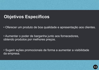 Objetivos Especíﬁcos
• Oferecer um produto de boa qualidade e apresentação aos clientes.
• Aumentar o poder de barganha junto aos fornecedores,
obtendo produtos por melhores preços.
• Sugerir ações promocionais de forma a aumentar a visibilidade
da empresa.
13
 
