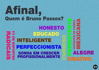 HONESTO
EDUCADO
INTELIGENTE
PERSISTENTE
CURIOSO
PERFECCIONISTA
CRIATIVO
ALEGRE
FÃDEESPORTES
RADICAIS
SONHA EM CRESCER
PROFISSIONALMENTE
ADORADORDECOMIDA
MEXICANA
Afinal,
Quem é Bruno Passos?
03
 