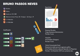 Brasileira,
Solteiro,
Nascido em 19/11/1989
Albertino de Castro Preste, 148 –Vila Aguiar – São Roque - SP
11 9 9764-3316
11 9 9505-4046
Empresa: Microlins
Cargo:Assistente Administrativo
Período: 4 anos
Visual Art
Arte Finalista (Designer)
Período: 3 anos
Vitória ComunicaçãoVisual
Empresa de médio porte do segmento gráﬁco.
Arte Finalista (Horário adicional Operador de Maquinas).
Período: 1 de Dezembro 2014 ate a presente data.
BRUNO PASSOS NEVES
80% 80%
30%
80%
CorelDRAW X7
90%
80%
80%
30%
Flash cs6
Illustrator cs6
Photoshop cs6 Word 2010
Excel 2010
Powerpoint 2010
Qualiﬁcações
Experiência
04
 