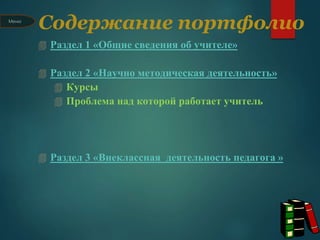 Содержание портфолио
 Раздел 1 «Общие сведения об учителе»
 Раздел 2 «Научно методическая деятельность»
 Курсы
 Проблема над которой работает учитель
 Раздел 3 «Внеклассная деятельность педагога »
Меню
 
