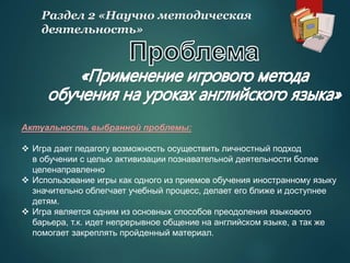 Актуальность выбранной проблемы:
 Игра дает педагогу возможность осуществить личностный подход
в обучении с целью активизации познавательной деятельности более
целенаправленно
 Использование игры как одного из приемов обучения иностранному языку
значительно облегчает учебный процесс, делает его ближе и доступнее
детям.
 Игра является одним из основных способов преодоления языкового
барьера, т.к. идет непрерывное общение на английском языке, а так же
помогает закреплять пройденный материал.
Раздел 2 «Научно методическая
деятельность»
 