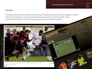 www.leonardozagueiro.com.br


SOLUÇÃO


O site desenvolvido tem áreas multimídia onde é possível, escolhendo cada time da carreira do jogador, visualizar
fotos e vídeos. Além disso, por conta da plataforma de gerenciamento de contéudo utilizada, o site é
constantemente atualizado, com área de assessoria de imprensa e dowload de arquivos.
 