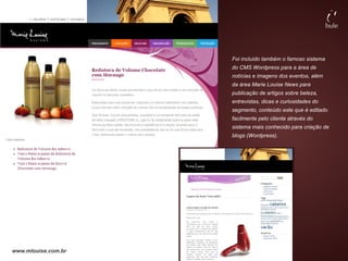 Foi incluído também o famoso sistema
                     do CMS Wordpress para a área de
                     notícias e imagens dos eventos, além
                     da área Marie Louise News para
                     publicação de artigos sobre beleza,
                     entrevistas, dicas e curiosidades do
                     segmento, conteúdo este que é editado
                     facilmente pelo cliente através do
                     sistema mais conhecido para criação de
                     blogs (Wordpress).




www.mlouise.com.br
 