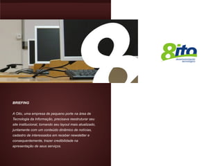 BRIEFING


A Oito, uma empresa de pequeno porte na área de
Tecnologia da Informação, precisava reestruturar seu
site institucional, tornando seu layout mais atualizado,
juntamente com um conteúdo dinâmico de notícias,
cadastro de interessados em receber newsletter e
consequentemente, trazer credibilidade na
apresentação de seus serviços.
 
