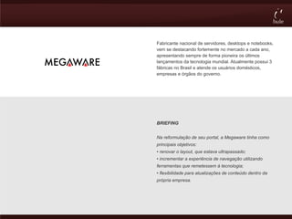 Fabricante nacional de servidores, desktops e notebooks,
vem se destacando fortemente no mercado a cada ano,
apresentando sempre de forma pioneira os últimos
lançamentos da tecnologia mundial. Atualmente possui 3
fábricas no Brasil e atende os usuários domésticos,
empresas e órgãos do governo.




BRIEFING


Na reformulação de seu portal, a Megaware tinha como
principais objetivos:
• renovar o layout, que estava ultrapassado;
• incrementar a experiência de navegação utilizando
ferramentas que remetessem à tecnologia;
• flexibilidade para atualizações de conteúdo dentro da
própria empresa.
 