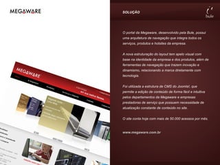 SOLUÇÃO




O portal da Megaware, desenvolvido pela Bule, possui
uma arquitetura de navegação que integra todos os
serviços, produtos e hotsites da empresa.


A nova estruturação do layout tem apelo visual com
base na identidade da empresa e dos produtos, além de
ferramentas de navegação que trazem inovação e
dinamismo, relacionando a marca diretamente com
tecnologia.


Foi utilizada a estrutura de CMS do Joomla!, que
permite a edição de conteúdo de forma fácil e intuitiva
pelos departamentos da Megaware e empresas
prestadoras de serviço que possuem necessidade de
atualização constante de conteúdo no site.


O site conta hoje com mais de 50.000 acessos por mês.


www.megaware.com.br
 