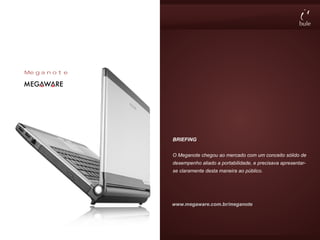 Meganote




           BRIEFING


           O Meganote chegou ao mercado com um conceito sólido de
           desempenho aliado a portabilidade, e precisava apresentar-
           se claramente desta maneira ao público.




           www.megaware.com.br/meganote
 