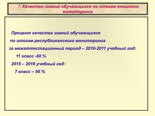 7. Качество знаний обучающихся по итогам внешнего
мониторинга
Процент качества знаний обучающихся
по итогам республиканского мониторинга
за межаттестационный период – 2010-2011 учебный год:
11 класс -60 %
2015 – 2016 учебный год:
7 класс – 66 %
 
