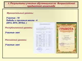 8. Результаты участия обучающихся во Всероссийской
предметной олимпиаде
Муниципальный уровень:
Участие - 10
Победы и призовые места - 4
(2013, 2014, 2015гг. )
Республиканский уровень:
Участие- нет
Российский уровень:
Участие- нет
 