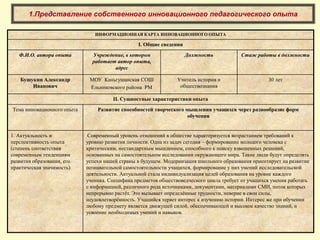1.Представление собственного инновационного педагогического опыта
ИНФОРМАЦИОННАЯ КАРТА ИННОВАЦИОННОГО ОПЫТА
I. Общие сведения
Ф.И.О. автора опыта Учреждение, в котором
работает автор опыта,
адрес
Должность Стаж работы в должности
Бушукин Александр
Иванович
МОУ Каньгушанская СОШ
Ельниковского района РМ
Учитель истории и
обществознания
30 лет
II. Сущностные характеристики опыта
Тема инновационного опыта Развитие способностей творческого мышления учащихся через разнообразие форм
обучения
1. Актуальность и
перспективность опыта
(степень соответствия
современным тенденциям
развития образования, его
практическая значимость)
Современный уровень отношений в обществе характеризуется возрастанием требований к
уровню развития личности. Одна из задач сегодня – формирование молодого человека с
критическим, нестандартным мышлением, способного к поиску взвешенных решений,
основанных на самостоятельном исследовании окружающего мира. Такие люди будут определять
успехи нашей страны в будущем. Модернизация школьного образования ориентирует на развитие
познавательной самостоятельности учащихся, формирование у них умений исследовательской
деятельности. Актуальной стала индивидуализация целей образования на уровне каждого
ученика. Специфика предметов обществоведческого цикла требует от учащихся умения работать
с информацией, различного рода источниками, документами, материалами СМИ, поток которых
непрерывно растёт. Это вызывает определённые трудности, неверие в свои силы,
неудовлетворённость. Учащийся теряет интерес к изучению истории. Интерес же при обучении
любому предмету является движущей силой, обеспечивающей и высокое качество знаний, и
усвоение необходимых умений и навыков.
 