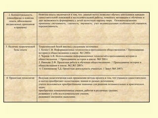 2. Концептуальность
(своеобразие и новизна
опыта, обоснование
выдвигаемых принципов
и приемов)
Новизна опыта заключается в том, что данный метод позволяет обучать школьников навыкам
самостоятельной поисковой и исследовательской работы, повышать мотивацию к обучению и
дает возможность формировать у детей целостную картину мира. Основополагающие
принципы: системность; гласность; научность; учет индивидуальных особенностей учащихся;
перспективность.
3. Наличие теоретической
базы опыта
Теоретической базой явились следующие источники:
1. Козин С.В. Информационные технологии в преподавании обществознания.// Преподавание
истории и обществознания в школе. №3 2003г.
2. Чернов А.В. Использование информационных технологий в преподавании истории и
обществознания. // Преподавание истории в школе. №8 2001г.
3. Иванова Л.Ф. Проектная работа в обучении обществознанию. // Преподавание истории и
обществознания в школе. №2 №3 2007г.
4. Симоненкова Т.Д. Проектная деятельность учащихся. // Завуч №8 2007г.
4. Проектная технология Ведущая педагогическая идея применения метода проекта в том, что учащиеся самостоятельно
и охотно приобретают недостающие знания из разных источников;
учатся пользоваться приобретёнными знаниями для решения познавательных и практических
задач;
приобретают коммуникативные умения, работая в различных группах;
развивают у себя исследовательские умения;
развивают системное мышление.
 
