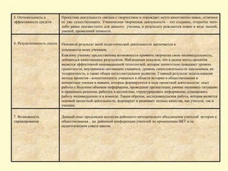 5. Оптимальность и
эффективность средств
Проектная деятельность связана с творчеством и порождает нечто качественно новое, отличное
от уже существующего. Ученическая творческая деятельность - это создание, открытие чего-
либо ранее неизвестного для данного ученика, в результате рождаются новое в виде знаний,
умений, проявлений личности.
6. Результативность опыта Основной результат моей педагогической деятельности заключается в
успешности моих учеников.
Каждому ученику предоставлены возможности проявить творчески свою индивидуальность,
добиваться качественных результатов. Наблюдения показали, что в целом метод проектов
является эффективной инновационной технологией, которая значительно повышает уровень
грамотности, внутреннюю мотивацию учащихся, уровень самостоятельности школьников, их
толерантность, а также общее интеллектуальное развитие. Главный результат использования
метода проектов - компетентность учащихся в области истории и обществознания и
конкретные умения и навыки, которые формируются в ходе проектной деятельности: опыт
работы с большим объемом информации, проведение презентации; умение оценивать ситуацию
и принимать решения, работать в коллективе, структурировать информацию, планировать
работу индивидуально и в команде. Таким образом, исследовательская работа, которая является
основой проектной деятельности, формирует и развивает личные качества, как учителя, так и
ученика.
7. Возможность
тиражирования
Данный опыт предъявлен коллегам районного методического объединения учителей истории и
обществознания , на районной конференции учителей по применению ИКТ и на
педагогическом совете школы.
 