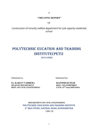 1
A
“TREANING REPORT”
OF
Construction of minority welfare department for 506 capacity residential
school
POLYTECHNIC EUCATION AND TRAINING
INSTITUTE(PETI)
2019-2022
Submitted to: Submitted by:
Er. KARAN VADHERA RAJNISH KUMAR
HEAD OF DEPARTMENT ROLL NO:191000700027
DEPT. OF CIVIL ENGINEERING CIVIL (5TH Sem) DIPLOMA
DEPARTMENT OF CIVIL ENGINEERING
POLYTECHNIC EDUCATION AND TRAINING INSTITUTE
9th
Mile Stone, Kaithal Road, Kurukshetra
136119
 
