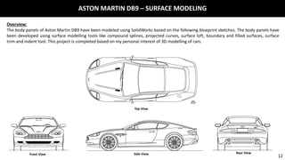 ASTON MARTIN DB9 – SURFACE MODELING
Overview:
The body panels of Aston Martin DB9 have been modeled using SolidWorks based on the following blueprint sketches. The body panels have
been developed using surface modelling tools like compound splines, projected curves, surface loft, boundary and filled surfaces, surface
trim and indent tool. This project is completed based on my personal interest of 3D modelling of cars.
Top View
Front View Side View Rear View
12
 