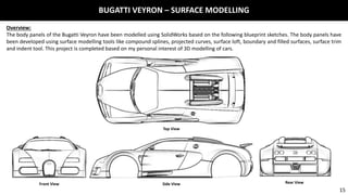 BUGATTI VEYRON – SURFACE MODELLING
Overview:
The body panels of the Bugatti Veyron have been modelled using SolidWorks based on the following blueprint sketches. The body panels have
been developed using surface modelling tools like compound splines, projected curves, surface loft, boundary and filled surfaces, surface trim
and indent tool. This project is completed based on my personal interest of 3D modelling of cars.
Top View
Front View Side View Rear View
15
 