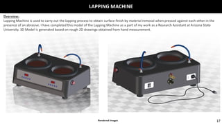 LAPPING MACHINE
17
Overview:
Lapping Machine is used to carry out the lapping process to obtain surface finish by material removal when pressed against each other in the
presence of an abrasive. I have completed this model of the Lapping Machine as a part of my work as a Research Assistant at Arizona State
University. 3D Model is generated based on rough 2D drawings obtained from hand measurement.
Rendered Images
 