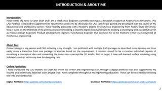 INTRODUCTION & ABOUT ME
Introduction:
Hello there! My name is Karan Shah and I am a Mechanical Engineer, currently working as a Research Assistant at Arizona State University. This
CAD Portfolio is created to supplement my resume that allows me to showcase the CAD Skills I have gained and developed over the course of my
educational and professional career. I have recently graduated with a Master’s degree in Mechanical Engineering from Arizona State University.
Now, I stand on the threshold of my professional career holding a Masters degree looking forward to building a challenging and successful career
as Product Design Engineer/ Product Development Engineer/ Mechanical Engineer that can take me to the frontiers in the fascinating field of
mechanical engineering.
About Me:
Product design is my passion and CAD modeling is my strength. I am proficient with multiple CAD packages as described in my resume and I can
easily make a transition from one package to another based on the requirement. I consider myself to be a creative individual capable of
visualizing a conceptual idea and converting the same into a perceptible 3D model. Not to forget, I have self-learned surface modeling using
Solidworks only to satiate my love for designing cars.
Online Portfolios:
I have showcased my CAD models via GrabCAD online 3D viewer and engineering skills through a digital portfolio that also supplements my
resume and extensively describes each project that I have completed throughout my engineering education. These can be reached by following
the links provided below.
Digital Portfolio: https://seelio.com/shahkaran/public GrabCAD Portfolio: https://grabcad.com/karan.shah-4/projects
2
 