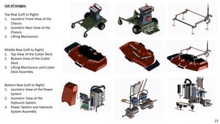 List of Images:
Top Row (Left to Right)
1. Isometric Front View of the
Chassis
2. Isometric Rear View of the
Chassis
3. Lifting Mechanism
Middle Row (Left to Right)
1. Top View of the Cutter Deck
2. Bottom View of the Cutter
Deck
3. Lifting Mechanism and Cutter
Deck Assembly
Bottom Row (Left to Right)
1. Isometric View of the Power
System
2. Isometric View of the
Hydraulic System
3. Power System and Hydraulic
System Assembly
21
 