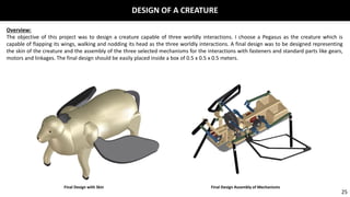 Overview:
The objective of this project was to design a creature capable of three worldly interactions. I choose a Pegasus as the creature which is
capable of flapping its wings, walking and nodding its head as the three worldly interactions. A final design was to be designed representing
the skin of the creature and the assembly of the three selected mechanisms for the interactions with fasteners and standard parts like gears,
motors and linkages. The final design should be easily placed inside a box of 0.5 x 0.5 x 0.5 meters.
Final Design with Skin Final Design Assembly of Mechanisms
DESIGN OF A CREATURE
25
 