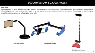 DESIGN OF A BOOK & GADGET HOLDER
Overview:
In this project, we were tasked to identify a problem and subsequently generating three conceptual designs which provide a solution to the
identified problem. These concepts were required to have a minimum number of 5 different parts excluding the standard off the shelf parts
and different mechanisms for achieving the same task.
Floor-Based Concept Wall-Mounted Concept
Ceiling-Mounted Concept
31
 