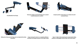 Fully Modelled Final Design
Compact position of the device as it is fixed to the self-
contained fixture.
Telescopic Linkages retracted allowing user to extend
a desired distance for comfort.
Sliding Joint, Rotary joint & Hinge joint are depicted that allow
orientation.
Image showing the device in a completely different
orientation and angular position of the object holder.
Figure 5: Object holder depicting the spring loaded sliding
brackets to hold gadgets & book holder with roller wheels.
33
 
