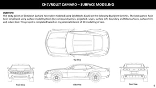 CHEVROLET CAMARO – SURFACE MODELING
Overview:
The body panels of Chevrolet Camaro have been modeled using SolidWorks based on the following blueprint sketches. The body panels have
been developed using surface modelling tools like compound splines, projected curves, surface loft, boundary and filled surfaces, surface trim
and indent tool. This project is completed based on my personal interest of 3D modelling of cars.
Top View
Front View Side View Rear View
4
 