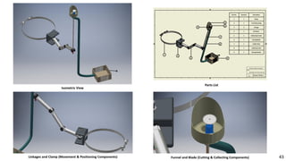 Part No. Quantity Description
1 1 Clamp
2 1 TrunkMounting
3 3 Linkage
4 1 DC Motor
5 1 Collecting Funnel
6 1 CuttingBlade
7 1 Holder Stick
8 1 Collecting Tube
9 1 Storage Basket
Isometric View
Linkages and Clamp (Movement & Positioning Components)
Parts List
Funnel and Blade (Cutting & Collecting Components) 43
 