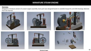 MINIATURE STEAM ENGINE
Overview:
Designed a miniature version of a steam engine assembly. Every part was designed based on available blueprints and CAD drawings obtained
from the internet.
44Rendered Images
 