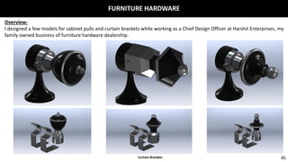 FURNITURE HARDWARE
45
Overview:
I designed a few models for cabinet pulls and curtain brackets while working as a Chief Design Officer at Harshit Enterprises, my
family owned business of furniture hardware dealership.
Curtain Brackets
 