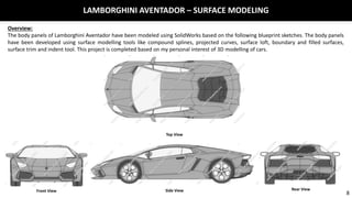 LAMBORGHINI AVENTADOR – SURFACE MODELING
Overview:
The body panels of Lamborghini Aventador have been modeled using SolidWorks based on the following blueprint sketches. The body panels
have been developed using surface modelling tools like compound splines, projected curves, surface loft, boundary and filled surfaces,
surface trim and indent tool. This project is completed based on my personal interest of 3D modelling of cars.
Top View
Front View Side View Rear View
8
 