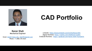 CAD Portfolio
Karan Shah
Mechanical Engineer
Email: kshah11@asu.edu, shah391@gmail.com
Phone: +1 (480) 376-4225
LinkedIn: https://www.linkedin.com/in/shahkaran391
Digital Portfolio: https://seelio.com/shahkaran/public
GrabCAD Portfolio: https://grabcad.com/karan.shah-4/projects
 