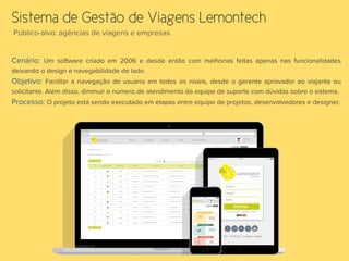 Público-alvo: agências de viagens e empresas. 
Sistema de Gestão de Viagens Lemontech
Cenário: Um software criado em 2006 e desde então com melhorias feitas apenas nas funcionalidades
deixando o design e navegabilidade de lado.
Objetivo: Facilitar a navegação do usuário em todos os níveis, desde o gerente aprovador ao viajante ou
solicitante. Além disso, diminuir o número de atendimento da equipe de suporte com dúvidas sobre o sistema.
Processo: O projeto está sendo executado em etapas entre equipe de projetos, desenvolvedores e designer. 
	
  
 