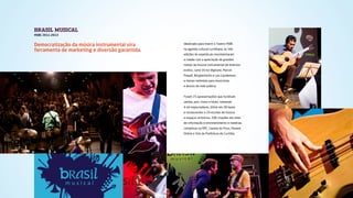 BRASIL MUSICAL
HSBC 2011-2013
Idealizado para inserir o Teatro HSBC
na agenda cultural curitibana, as três
edições do espetáculo movimentaram
a cidade com a apreciação de grandes
nomes da música instrumental de diversos
estilos, como Victor Biglione, Marcel
Powell, Borghettinho e Leo Gandelman,
e mesas-redondas para musicistas
e alunos da rede pública.
Foram 25 apresentações que fundiram
samba, jazz, choro e blues, somando
4 mil espectadores, blitze em 28 bares
e restaurantes e 24 escolas de música
e espaços artísticos, 206 citações em sites
de informação e entretenimento e matérias
completas na RPC, Gazeta do Povo, Paraná
Online e Site da Prefeitura de Curitiba.
Democratização da música instrumental vira
ferramenta de marketing e diversão garantida.
 