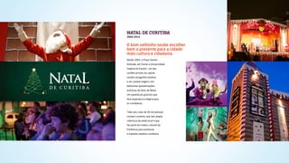 NATAL DE CURITIBA
2004-2014
Desde 2004, a Praça Santos
Andrade, em frente à Universidade
Federal do Paraná - um dos
cartões postais da capital,
recebe cenografia natalina
e um castelo mágico com
belíssimas apresentações
artísticas de Auto de Natal.
Um espetáculo gratuito que
leva esperança e alegria para
os curitibanos.
Todo ano, mais de 50 mil pessoas
visitam o evento, que tem ampla
cobertura da mídia local e que
faz parte do roteiro cultural da
Prefeitura para promover
a tradição natalina curitibana.
O bom velhinho soube escolher
bem o presente para a cidade:
mais cultura e cidadania.
 